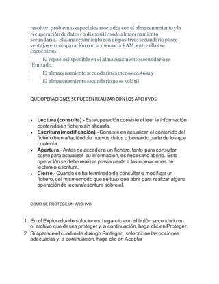 resolver problemas especialesasociadosconel almacenamiento yla
recuperacióndedatosen dispositivosde almacenamiento
secundario. El almacenamientocondispositivossecundarioposee
ventajasen comparaciónconla memoria RAM, entreellas se
encuentran:
· El espaciodisponibleen el almacenamientosecundarioes
ilimitado.
· El almacenamientosecundarioesmenos costosa y
· El almacenamientosecundarionoes volátil
QUE OPERACIONES SEPUEDENREALIZARCONLOS ARCHIVOS:
 Lectura (consulta).-Esta operaciónconsiste el leer la información
contenida en fichero sin alterarla.
 Escritura(modificación).-Consiste en actualizar el contenido del
fichero bien añadiéndole nuevos datos o borrando parte de los que
contenía.
 Apertura.-Antes de accedera un fichero,tanto para consultar
como para actualizar su información, es necesario abrirlo. Esta
operaciónse debe realizar previamente a las operaciones de
lectura o escritura.
 Cierre.-Cuando se ha terminado de consultar o modificarun
fichero,del mismo modo que se tuvo que abrir para realizar alguna
operaciónde lectura/escritura sobre él.
COMO SE PROTEGE UN ARCHIVO:
1. En el Exploradorde soluciones,haga clic con el botón secundario en
el archivo que desea protegery, a continuación, haga clic en Proteger.
2. Si aparece el cuadro de diálogo Proteger, seleccione las opciones
adecuadas y, a continuación, haga clic en Aceptar
 