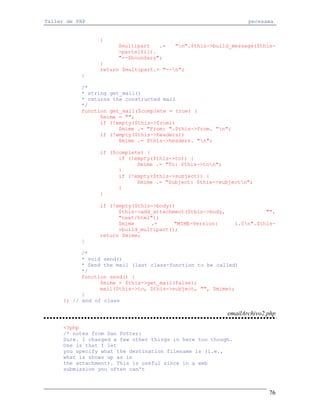 Taller de PHP                                                      pecesama


                 {
                       $multipart   .=   "n".$this->build_message($this-
                       >parts[$i]).
                       "--$boundary";
                 }
                 return $multipart.= "--n";
           }

           /*
           * string get_mail()
           * returns the constructed mail
           */
           function get_mail($complete = true) {
                 $mime = "";
                 if (!empty($this->from))
                       $mime .= "From: ".$this->from. "n";
                 if (!empty($this->headers))
                       $mime .= $this->headers. "n";

                 if ($complete) {
                       if (!empty($this->to)) {
                             $mime .= "To: $this->ton";
                       }
                       if (!empty($this->subject)) {
                             $mime .= "Subject: $this->subjectn";
                       }
                 }

                 if (!empty($this->body))
                       $this->add_attachment($this->body,                "",
                       "text/html");
                       $mime     .=      "MIME-Version:       1.0n".$this-
                       >build_multipart();
                 return $mime;
           }

            /*
            * void send()
            * Send the mail (last class-function to be called)
            */
            function send() {
                  $mime = $this->get_mail(false);
                  mail($this->to, $this->subject, "", $mime);
            }
      }; // end of class

                                                            emailArchivo2.php

     <?php
     /* notes from Dan Potter:
     Sure. I changed a few other things in here too though.
     One is that I let
     you specify what the destination filename is (i.e.,
     what is shows up as in
     the attachment). This is useful since in a web
     submission you often can't



                                                                          76
 