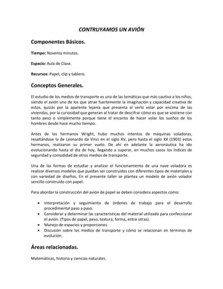 CONTRUYAMOS UN AVIÓN
Componentes Básicos.
Tiempo: Noventa minutos.
Espacio: Aula de Clase.
Recursos: Papel, clip y tablero.
Conceptos Generales.
El estudio de los medios de transporte es una de las temáticas que más cautiva a los niños,
siendo el avión uno de los que atrae fuertemente la imaginación y capacidad creativa de
estos, quizás por la aparente lejanía que presenta al verlo volar por encima de las
viviendas, por la curiosidad que generan al tratar de descifrar cómo es que se sostiene con
tanto peso o simplemente porque tiene el encanto de hacer volar los sueños de los
hombres desde hace mucho tiempo.
Antes de los hermanos Wright, hubo muchos intentos de máquinas voladoras,
resaltándose la de Leonardo da Vinci en el siglo XV, pero hasta el siglo XX (1903) estos
hermanos, realizaron su primer vuelo. De ahí en adelante la aeronáutica ha ido
evolucionando hasta el día de hoy, llegando a superar, en muchos casos los índices de
seguridad y comodidad de otros medios de transporte.
Una de las formas de estudiar y analizar el funcionamiento de una nave voladora es
realizar diversos modelos que puedan ser construidos con diferentes tipos de materiales y
con variedad de diseños, En el presente taller se plantea un modelo de avión volador
sencillo construido con papel.
Para abordar la construcción del avión de papel se deben considera aspectos como:
 Interpretación y seguimiento de órdenes de trabajo para el desarrollo
procedimental paso a paso.
 Considerar y determinar las características del material utilizado para confeccionar
el avión. (Tipos de papel, peso, textura, forma, entre otras).
 Manejo de espacios y proporciones.
 Discusión sobre los medios de transporte y cómo se relacionan en términos de
evolución.
Áreas relacionadas.
Matemáticas, historia y ciencias naturales.
 