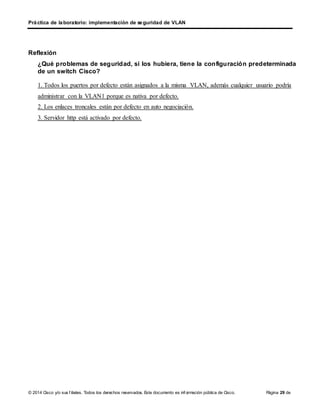 © 2014 Cisco y/o sus f iliales. Todos los derechos reservados. Este documento es inf ormación pública de Cisco. Página 29 de
7
Práctica de laboratorio: implementación de seguridad de VLAN
Reflexión
¿Qué problemas de seguridad, si los hubiera, tiene la configuración predeterminada
de un switch Cisco?
1. Todos los puertos por defecto están asignados a la misma VLAN, además cualquier usuario podría
administrar con la VLAN1 porque es nativa por defecto.
2. Los enlaces troncales están por defecto en auto negociación.
3. Servidor http está activado por defecto.
 