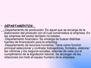 DEPARTAMENTOS:_ -  Departamento de producción: Es aquel que se encarga de la elaboración del producto con el cual comercializa la empresa. En las empresa del sector terciario no existen. -Departamento financiero: Se encarga de buscar distintas fuentes de financiación para la empresa. -Departamento de recursos humanos: Tiene como función principal seleccionar y contratar trabajadores, formalos, elaborar las nóminas y los seguros sociales, además de velar por el cumplimiento de la legislación laboral. Se encargan de las relaciones con todo el equipo humano de la empresa- 