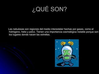 ¿QUÉ SON? Las nebulosas son regiones del medio interestelar hechas por gases, como el  hidrógeno, helio y polvo. Tienen una importancia cosmológica notable porque son  los lugares donde nacen las estrellas. 