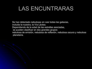 LAS ENCUNTRARAS Se han detectado nebulosas en casi todas las galaxias,  incluida la nuestra, la Vía Láctea.  Dependiendo de la edad de las estrellas asociadas, se pueden clasificar en dos grandes grupos: nebulosa de emisión, nebulosa de reflexión, nebulosa oscura y nebulosa  planetaria. 