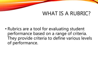 WHAT IS A RUBRIC?
• Rubrics are a tool for evaluating student
performance based on a range of criteria.
They provide criteria to define various levels
of performance.
 