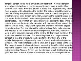 Tangent screen visual field or Goldmann field test - A simple tangent
screen is a relatively easy test to run and is much more sensitive than
confrontation fields. Here the patient is asked to sit approximately 3 feet
from a screen with a target on the center. The patient should be wearing
their Rx. If they are presbyopic they should have a +1.00 D lens placed in a
trial frame over their distant correction, assuming the tangent screen is at
one meter. Patients should never wear glasses with multifocal lenses when
being tested. The eye that isn't tested is covered during the test. While the
patient stares at the target the examiner will move an object toward the
patient's visual field. The patient signals the examiner when the object
comes into view. This test allows the patient's visual field to be mapped.
This method is still used because it is inexpensive, efficient, and it can
yield a fairly accurate measure of the central 30 degrees of the field. The
equipment needed is simple. The nice thing about the tangent screen
concept is that the procedure can be performed without any of the
standard equipment. All you really need is a blank wall and an improvised
stimulus. The fixation target can be a small dot of paper taped to the wall.
The tangent screen is also useful when measuring the effect that a ptosis
has on the superior visual field. Cost effective for special case fields or for
quick screening. Tangent Screen was the standard visual field test for many
years Declined use with advent of Goldmann and Automated perimeters.
 