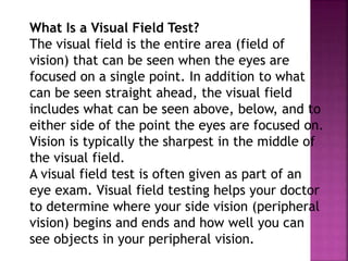 What Is a Visual Field Test?
The visual field is the entire area (field of
vision) that can be seen when the eyes are
focused on a single point. In addition to what
can be seen straight ahead, the visual field
includes what can be seen above, below, and to
either side of the point the eyes are focused on.
Vision is typically the sharpest in the middle of
the visual field.
A visual field test is often given as part of an
eye exam. Visual field testing helps your doctor
to determine where your side vision (peripheral
vision) begins and ends and how well you can
see objects in your peripheral vision.
 