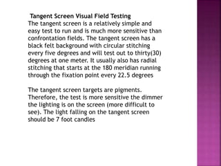 Tangent Screen Visual Field Testing
The tangent screen is a relatively simple and
easy test to run and is much more sensitive than
confrontation fields. The tangent screen has a
black felt background with circular stitching
every five degrees and will test out to thirty(30)
degrees at one meter. It usually also has radial
stitching that starts at the 180 meridian running
through the fixation point every 22.5 degrees
The tangent screen targets are pigments.
Therefore, the test is more sensitive the dimmer
the lighting is on the screen (more difficult to
see). The light falling on the tangent screen
should be 7 foot candles
 
