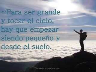~Para ser grande
y tocar el cielo,
hay que empezar
siendo pequeño y
desde el suelo.
PROGRAMA DE CÓMPUTO A - USAT 17
 