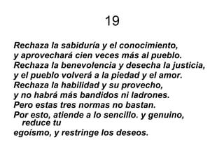 19 Rechaza la sabiduría y el conocimiento, y aprovechará cien veces más al pueblo. Rechaza la benevolencia y desecha la justicia, y el pueblo volverá a la piedad y el amor. Rechaza la habilidad y su provecho, y no habrá más bandidos ni ladrones. Pero estas tres normas no bastan. Por esto, atiende a lo sencillo. y genuino, reduce tu egoísmo, y restringe los deseos. 