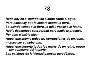 78 Nada hay en el mundo tan blando como el agua. Pero nada hay que la supere contra lo duro. Lo blando vence a lo duro, lo débil vence a lo fuerte. Nadie desconoce esta verdad pero nadie la practica. Por esto el sabio dice: Aquel que asume todas las corrupciones de un reino, merece ser su soberano. Aquel que soporta todos los males de un reino, puede ser soberano del imperio. Las palabras de la Verdad parecen paradójicas. 