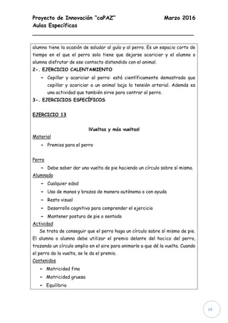 Proyecto de Innovación “caPAZ” Marzo 2016
Aulas Específicas
________________________________________________
14
alumno tiene la ocasión de saludar al guía y al perro. Es un espacio corto de
tiempo en el que el perro solo tiene que dejarse acariciar y el alumno o
alumna disfrutar de ese contacto distendido con el animal.
2-. EJERCICIO CALENTAMIENTO
- Cepillar y acariciar al perro: está científicamente demostrado que
cepillar y acariciar a un animal baja la tensión arterial. Además es
una actividad que también sirve para centrar al perro.
3-. EJERCICIOS ESPECÍFICOS
EJERCICIO 13
¡Vueltas y más vueltas!
Material
- Premios para el perro
Perro
- Debe saber dar una vuelta de pie haciendo un círculo sobre sí mismo.
Alumnado
- Cualquier edad
- Uso de manos y brazos de manera autónoma o con ayuda
- Resto visual
- Desarrollo cognitivo para comprender el ejercicio
- Mantener postura de pie o sentado
Actividad
Se trata de conseguir que el perro haga un círculo sobre sí mismo de pie.
El alumno o alumna debe utilizar el premio delante del hocico del perro,
trazando un círculo amplio en el aire para animarle a que dé la vuelta. Cuando
el perro da la vuelta, se le da el premio.
Contenidos
- Motricidad fina
- Motricidad gruesa
- Equilibrio
 