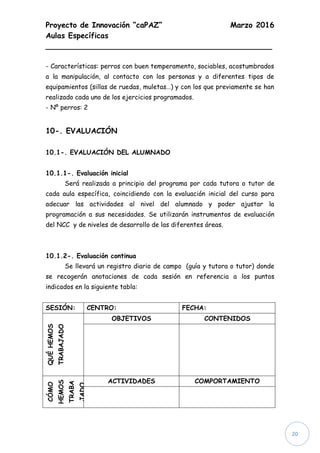 Proyecto de Innovación “caPAZ” Marzo 2016
Aulas Específicas
________________________________________________
20
- Características: perros con buen temperamento, sociables, acostumbrados
a la manipulación, al contacto con los personas y a diferentes tipos de
equipamientos (sillas de ruedas, muletas…) y con los que previamente se han
realizado cada uno de los ejercicios programados.
- Nº perros: 2
10-. EVALUACIÓN
10.1-. EVALUACIÓN DEL ALUMNADO
10.1.1-. Evaluación inicial
Será realizada a principio del programa por cada tutora o tutor de
cada aula específica, coincidiendo con la evaluación inicial del curso para
adecuar las actividades al nivel del alumnado y poder ajustar la
programación a sus necesidades. Se utilizarán instrumentos de evaluación
del NCC y de niveles de desarrollo de las diferentes áreas.
10.1.2-. Evaluación continua
Se llevará un registro diario de campo (guía y tutora o tutor) donde
se recogerán anotaciones de cada sesión en referencia a los puntos
indicados en la siguiente tabla:
SESIÓN: CENTRO: FECHA:
QUÉHEMOS
TRABAJADO
OBJETIVOS CONTENIDOS
CÓMO
HEMOS
TRABA
JADO
ACTIVIDADES COMPORTAMIENTO
 