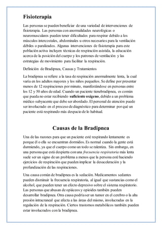 Fisioterapia
Las personas se pueden beneficiar de una variedad de intervenciones de
fisioterapia. Las personas con anormalidades neurológicas o
neuromusculares pueden tener dificultades para respirar debido a los
músculos intercostales, abdominales u otros necesarios para la ventilación
débiles o paralizados. Algunas intervenciones de fisioterapia para este
población activa incluyen técnicas de respiración asistida, la educación
acerca de la posición del cuerpo y los patrones de ventilación y las
estrategias de movimiento para facilitar la respiración.
Definición de Bradipnea, Causas y Tratamientos
La bradipnea se refiere a la tasa de respiración anormalmente lenta, la cual
varía en los adultos mayores y los niños pequeños. Se define por presentar
menos de 12 respiraciones por minuto, manifestándose en personas entre
los 12 y 50 años de edad. Cuando un paciente tienebradipnea, es común
que pueda no estar recibiendo suficiente oxígeno, debido a un problema
médico subyacente que debe ser abordado. El personal de atención puede
ser involucrado en el proceso dediagnóstico para determinar porqué un
paciente está respirando más despacio de lo habitual.
Causas de la Bradipnea
Una de las razones para que un paciente esté respirando lentamente es
porque él o ella se encuentran dormidos. Es normal cuando la gente está
durmiendo, ya que el cuerpo como un todo se ralentiza. Sin embargo, en
una personaque está despierta conuna frecuencia respiratoria más lenta
suele ser un signo de un problema a menos que la persona esté haciendo
ejercicios de respiración que pueden implicar la desaceleración y la
profundización de las respiraciones.
Una causa común de bradipnea es la sedación. Medicamentos sedantes
pueden disminuir la frecuencia respiratoria, al igual que sustancias como el
alcohol, que pueden tener un efecto depresivo sobre el sistema respiratorio.
Las personas que abusan de opiáceos y opioides también pueden
desarrollar bradipnea. Otra causa podríaser un tumor en el cerebro o la alta
presión intracraneal que afecta a las áreas del mismo, involucradas en la
regulación de la respiración. Ciertos trastornos metabólicos también pueden
estar involucrados con la bradipnea.
 