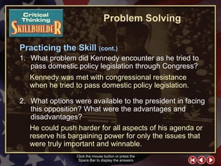 CT Skill Builder 6 1. What problem did Kennedy encounter as he tried to pass domestic policy legislation through Congress? 2. What options were available to the president in facing this opposition? What were the advantages and disadvantages? Kennedy was met with congressional resistance when he tried to pass domestic policy legislation. Click the mouse button or press the  Space Bar to display the answers. Problem Solving He could push harder for all aspects of his agenda or reserve his bargaining power for only the issues that were truly important and winnable. Practicing the Skill  (cont.) 