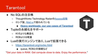 Tarantool
● No SQLの注目株
○ ThoughtWorks Technology RadarのAssess段階
○ ロシア製。Mail.ruで使われている
■ Heavy workloads: our use cases of Tarantool
● Tupleの永続化をサポート
○ KVSよりも構造化
○ RDBよりは軽量
● Luaの実行エンジンであり、Luaで拡張できる
○ https://tarantool.org/rocks.html
■ queue, RDBとの接続など
"Get your data in RAM. Get compute close to data. Enjoy the performance."
 