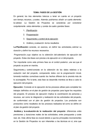 TEMA: FASES DE LA GESTIÓN
En general, los tres elementos básicos a tener en cuenta en un proyecto
son: tiempo, recursos, y costes. Además podríamos añadir un cuarto elemento:
la calidad. La Gestión de Proyectos se caracteriza por considerar
conjuntamente estos elementos y consta de cuatro grandes fases:
1. Planificación
2. Programación
3. Seguimiento y control de la ejecución
4. Análisis y evaluación de los resultados
La Planificación: consiste, en esencia, en definir las actividades, estimar su
duración y definir los recursos necesarios.
Programación, cuyo objetivo es la obtención del calendario de ejecución del
proyecto. Estas dos fases son previas a la ejecución en sí del proyecto.
Tan importante como esta primera fase es el control posterior, una vez que el
proyecto se pone en marcha.
Seguimiento y control consiste en la obtención de los datos relativos a la
evolución real del proyecto, comparando éstos con la programación inicial,
tomando medidas correctivas cuando los hechos difieran de lo previsto más de
lo aconsejable. Por lo tanto, esta fase se desarrolla mientras se lleva a cabo la
ejecución del proyecto.
Ejecución: Consiste en la ejecución de los procesos utilizar para completar los
trabajos definidos en el plan de gestión de proyectos para lograr los requisitos
del proyecto. El proceso de ejecución implica la coordinación de personas y
recursos, así como la integración y realización de las actividades del proyecto,
de conformidad con el plan de gestión de proyectos. Los productos son
producidos como resultados de los procesos realizados tal como se define en
el plan de gestión del proyecto
Análisis y la evaluación de la realización del proyecto: diferencias entre
previsiones y duraciones reales de las actividades, entre presupuesto y coste
real, etc. Esta última fase es crucial debido a que los principales inconvenientes
en la Gestión de Proyectos no son inherentes a las técnicas en sí, sino que
 