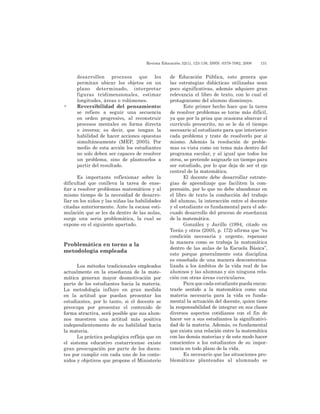 Revista Educación 32(1), 123-138, ISSN: 0379-7082, 2008	 131
desarrollen procesos que les
permitan ubicar los objetos en un
plano determinado, interpretar
figuras tridimensionales, estimar
longitudes, áreas o volúmenes.
•	Reversibilidad del pensamiento:
se refiere a seguir una secuencia
en orden progresivo, al reconstruir
procesos mentales en forma directa
o inversa; es decir, que tengan la
habilidad de hacer acciones opuestas
simultáneamente (MEP, 2005). Por
medio de esta acción los estudiantes
no solo deben ser capaces de resolver
un problema, sino de plantearlos a
partir del resultado.
Es importante reflexionar sobre la
dificultad que conlleva la tarea de ense-
ñar a resolver problemas matemáticos y al
mismo tiempo de la necesidad de desarro-
llar en los niños y las niñas las habilidades
citadas anteriormente. Ante la escasa esti-
mulación que se les da dentro de las aulas,
surge una seria problemática, la cual se
expone en el siguiente apartado.
Problemática en torno a la
metodología empleada
Los métodos tradicionales empleados
actualmente en la enseñanza de la mate-
mática generan mayor desmotivación por
parte de los estudiantes hacia la materia.
La metodología influye en gran medida
en la actitud que puedan presentar los
estudiantes, por lo tanto, si el docente se
preocupa por presentar el contenido de
forma atractiva, será posible que sus alum-
nos muestren una actitud más positiva
independientemente de su habilidad hacia
la materia.
La práctica pedagógica refleja que en
el sistema educativo costarricense existe
gran preocupación por parte de los docen-
tes por cumplir con cada uno de los conte-
nidos y objetivos que propone el Ministerio
de Educación Pública, esto genera que
las estrategias didácticas utilizadas sean
poco significativas, además adquiere gran
relevancia el libro de texto, con lo cual el
protagonismo del alumno disminuye.
Este primer hecho hace que la tarea
de resolver problemas se torne más difícil,
ya que por la prisa que ocasiona abarcar el
currículo preescrito, no se le da el tiempo
necesario al estudiante para que interiorice
cada problema y trate de resolverlo por sí
mismo. Además la resolución de proble-
mas es vista como un tema más dentro del
programa escolar, y al igual que todos los
otros, se pretende asignarle un tiempo para
ser estudiado, por lo que deja de ser el eje
central de la matemática.
El docente debe desarrollar estrate-
gias de aprendizaje que faciliten la com-
prensión, por lo que no debe abandonar en
el libro de texto la conducción del trabajo
del alumno, la interacción entre el docente
y el estudiante es fundamental para el ade-
cuado desarrollo del proceso de enseñanza
de la matemática.
González y Jarillo (1994, citado en
Terán y otros (2005, p. 172) afirma que “es
condición necesaria y urgente, repensar
la manera como se trabaja la matemática
dentro de las aulas de la Escuela Básica”,
esto porque generalmente esta disciplina
es enseñada de una manera descontextua-
lizada a los ámbitos de la vida real de los
alumnos y las alumnas y sin ninguna rela-
ción con otras áreas curriculares.
Para que cada estudiante pueda encon-
trarle sentido a la matemática como una
materia necesaria para la vida es funda-
mental la actuación del docente, quien tiene
la responsabilidad de integrar en sus clases
diversos aspectos cotidianos con el fin de
hacer ver a sus estudiantes la significativi-
dad de la materia. Además, es fundamental
que exista una relación entre la matemática
con las demás materias y de este modo hacer
conscientes a los estudiantes de su impor-
tancia en todo plano de la vida.
Es necesario que las situaciones pro-
blemáticas planteadas al alumnado se
 