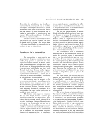 Revista Educación 32(1), 123-138, ISSN: 0379-7082, 2008	 129
diversidad de actividades que tiendan a
incrementar la creatividad, con la cual los
niños y las niñas logren descubrir el conoci-
miento así como poner en práctica el acervo
que ya poseen. Se debe reconocer que la
lógica en matemática es una destreza que
puede y debe ser desarrollada y fortalecida
durante el periodo escolar.
La enseñanza de la matemática debe
ser atendida con especial cuidado, con el fin
de lograr que los niños y las niñas desa-
rrollen sus habilidades correspondientes al
periodo en que se encuentran.
Enseñanza de la matemática
La matemática es una materia que
generalmente despierta sentimientos encon-
trados, hay quienes la aprecian, así como
aquellos quienes después de haber termi-
nado un año lectivo no quieren saber nada
de ella; esto se debe principalmente por las
experiencias o habilidades que haya teni-
do cada individuo. De este modo, algunas
personas sienten frustración ante ejercicios
o problemas matemáticos, y otros, por el
contrario se sienten motivados y satisfechos
al enfrentarse a esta disciplina.
El ambiente que se genere en los
procesos de enseñanza y aprendizaje es un
factor decisivo para propiciar ambos tipos
de sentimientos; por ejemplo ante la falta
de un ambiente propicio y de una metodo-
logía adecuada durante la enseñanza de la
matemática, la experiencia resultante no
podrá ser muy positiva.
El alumno será capaz de compren-
der de una mejor manera aquello que
puede relacionar con sus experiencias, pues
encontrará que posee mayor relevancia en
su vida cotidiana. Lamentablemente esto
no ocurre con frecuencia, ya que en su
mayoría los docentes utilizan como eje cen-
tral de la actividad matemática la pizarra y
limitan la participación de sus estudiantes;
por lo general, las actividades escolares
fomentan la memorización y el estudiante
no es capaz de poner en práctica la infor-
mación que ha aprendido de memoria, o en
la mayoría de los casos la olvida fácilmente
después de resolver un examen.
De ahí que las estrategias de apren-
dizaje utilizadas adquieran tanta importan-
cia durante el proceso de enseñanza. Con
respecto a esto el Ministerio de Educación
Pública (2005, p. 18) plantea que “las acti-
vidades y situaciones que se diseñen, tienen
que enfocarse hacia la comprensión, asimi-
lación e interiorización de conceptos de la
matemática, a partir de la manipulación
que el niño y la niña hagan de los materia-
les o recursos didácticos” (...).
Es fundamental para la enseñanza
significativa de la matemática buscar el
modo de conexión entre el aprendizaje
nuevo con los conocimientos que ya posee
y facilitar de esta manera la comprensión
del nuevo aprendizaje. El docente no puede
desechar los conocimientos previos de sus
estudiantes como si fueran inútiles; por el
contrario, debe destacarlos y aprovecharlos
para fomentar la confianza en sí mismo
al reconocer que la información que traen
consigo es importante para el proceso de
enseñanza.
Es bien sabido que dentro del aula
escolar hay estudiantes con multiplicidad
de habilidades y capacidades, y esto no debe
ser una limitante en el aprendizaje de la
matemática, por tanto, es responsabilidad
del docente generar el ambiente propicio
para desarrollar al máximo la capacidad de
cada estudiante aunque no todos lleguen al
mismo nivel.
En la enseñanza de la matemática se
ha dejado de lado el pensamiento analítico
y reflexivo, el cual ha sido substituido por
la memoria y la mecanización generada
principalmente por la repetición de ejerci-
cios. Según explica Sánchez (2001), la ense-
ñanza ha transcurrido en representaciones
simbólicas que no han sido abordadas en
forma concreta; de este modo las operacio-
nes matemáticas se convierten en manipu-
laciones simbólicas, al no ser aprendidas
por medio de la manipulación de materiales
 