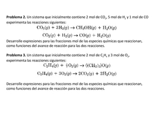 Problema 2.  Un sistema que inicialmente contiene 2 mol de CO 2 , 5 mol de H 2  y 1 mol de CO experimenta las reacciones siguientes: Desarrolle expresiones para las fracciones mol de las especies químicas que reaccionan, como funciones del avance de reacción para las dos reacciones.   Problema 3.  Un sistema que inicialmente contiene 2 mol de C 2 H 4  y 3 mol de O 2 , experimenta las reacciones siguientes: Desarrolle expresiones para las fracciones mol de las especies químicas que reaccionan, como funciones del avance de reacción para las dos reacciones.   