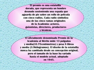 El premio es una estatuilla
dorada, que representa un hombre
desnudo sosteniendo una espada que
aguarda de pie sobre un rollo de película
con cinco radios. Cada radio simboliza
una de las cinco ramas originales
de la Academia: actores,
guionistas, directores, productores
y técnicos.
El oficialmente denominado Premio de la
Academia al Mérito mide 13 pulgadas
y media(33.75centímetros) y pesa 8 libras
y media (3.9kilogramos). El diseño de la estatuilla
nunca ha cambiado desde su concepción original,
pero el tamaño de la base ha variado
hasta el modelo actual, adoptado
en 1945.
 
