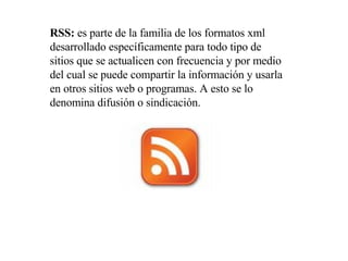 RSS:  es parte de la familia de los formatos xml desarrollado específicamente para todo tipo de sitios que se actualicen con frecuencia y por medio del cual se puede compartir la información y usarla en otros sitios web o programas. A esto se lo denomina difusión o sindicación.  