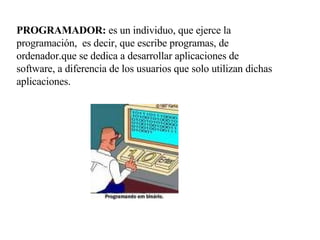PROGRAMADOR:  es un individuo, que ejerce la programación,  es decir, que escribe programas, de ordenador.que se dedica a desarrollar aplicaciones de software, a diferencia de los usuarios que solo utilizan dichas aplicaciones. 