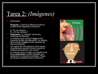 Tarea 2:   (Imágenes) Entonación:  Pregunta:  ¿Cuál es la diferencia entre el sonido de las siguientes oraciones? A.  Te vas mañana. B.  ¿Te vas mañana?   Respuesta:  La “melodía” de las dos oraciones es diferente.   La melodía de la oración A  baja  al final, haciendo de ella una afirmación. La melodía de la oración B  sube  al final, haciendo de ella una pregunta.   Los signos de interrogación y otros signos de puntuación ayudan al lector a poner la melodía apropiada en una oración.   En idiomas como el inglés y el español se le llama  entonación  a estas melodías que pertenecen a oraciones completas. Todas las lenguas habladas tienen entonación.    Énfasis Pausas 
