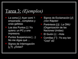 Tarea 3:   (Ejemplos) La coma [,] :Ayer comí 1 empanada  ,  completos y unas galletas Los dos Puntos [:] :Yo quiero :  un PC y una impresora. Puntos Suspensivos […]: No me digas qué ... Signos de Interrogación [¿?]: ¿Estas? Signos de Exclamación [¡!] ¡Ven Rápido! Paréntesis [()] : La ONU (Organización de las Naciones Unidas) El Guión [-] : -Hola Comillas [“”] : Yo soy tan “Cool” xD 