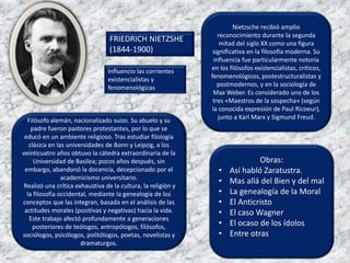 Obras:
• Así habló Zaratustra.
• Mas allá del Bien y del mal
• La genealogía de la Moral
• El Anticristo
• El caso Wagner
• El ocaso de los ídolos
• Entre otras
Nietzsche recibió amplio
reconocimiento durante la segunda
mitad del siglo XX como una figura
significativa en la filosofía moderna. Su
influencia fue particularmente notoria
en los filósofos existencialistas, críticos,
fenomenológicos, postestructuralistas y
postmodernos, y en la sociología de
Max Weber. Es considerado uno de los
tres «Maestros de la sospecha» (según
la conocida expresión de Paul Ricoeur),
junto a Karl Marx y Sigmund Freud.
FRIEDRICH NIETZSHE
(1844-1900)
Filósofo alemán, nacionalizado suizo. Su abuelo y su
padre fueron pastores protestantes, por lo que se
educó en un ambiente religioso. Tras estudiar filología
clásica en las universidades de Bonn y Leipzig, a los
veinticuatro años obtuvo la cátedra extraordinaria de la
Universidad de Basilea; pocos años después, sin
embargo, abandonó la docencia, decepcionado por el
academicismo universitario.
Realizó una crítica exhaustiva de la cultura, la religión y
la filosofía occidental, mediante la genealogía de los
conceptos que las integran, basada en el análisis de las
actitudes morales (positivas y negativas) hacia la vida.
Este trabajo afectó profundamente a generaciones
posteriores de teólogos, antropólogos, filósofos,
sociólogos, psicólogos, politólogos, poetas, novelistas y
dramaturgos.
Influencio las corrientes
existencialistas y
fenomenológicas
 