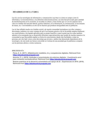 DESARROLLO DE LA TAREA
Las tics son las tecnologías de información y comunicación cuya base se centra en campos como la
informática, la microelectrónica y las diferentes telecomunicaciones, así estas han provocado gran cantidad
de transformaciones en la economía, la sociedad, la cultura y tiene mucho que ver con los aspectos de la
vida en el ámbito del mercado laboral, gestión industrial, en la información, la comunicación, el movimiento
de masas, etc. Convirtiéndose en otro de los factores que producen desigualdad entre la población.
Las tic han influido mucho en el ámbito social y de nuestra comunidad trayéndonos con ellas ventajas y
desventajas, podemos ver como ventajas de que el ser humano gracias a las tic ha podido ampliar totalmente
sus conocimientos y ha logrado aplicarlos para su propio beneficio y para la gente que los rodea también,
además se ha conseguido que se desarrollen diferentes especializaciones que ayuden de muchas maneras a la
comunidad ya que han podido ampliar su límite de conocimientos dando más facilidades a todas las
personas, por otro lado vemos como desventaja que jóvenes y adultos han demostrado dependencia de la
tecnología y de este modo nos hemos convertido en víctimas de una ansiedad que la podríamos comparar
con las personas adictas a ciertas sustancias.
BIBLIOGRAFÍA
Pérez, E. A. (2017). Alfabetización mediática, tic y competencias digitales. Retrieved from
https://ebookcentral.proquest.com
Amorós, P. L. (2019). Actitudes y conocimientos de entornos digitales : Cuestionario acmi
para contextos socioeducativos. Retrieved from https://ebookcentral.proquest.com
Buenas prácticas en la docencia universitaria con apoyo de tic : Experiencias en 2018. (2019).
Retrieved from https://ebookcentral.proquest.com
 
