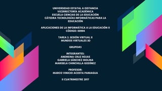 UNIVERSIDAD ESTATAL A DISTANCIA
VICERRECTORÍA ACADÉMICA
ESCUELA CIENCIAS DE LA EDUCACIÓN
CÁTEDRA TECNOLOGÍAS INFORMÁTICAS PARA LA
EDUCACIÓN
APLICACIONES DE LA INFORMÁTICA A LA EDUCACIÓN II
CÓDIGO: 00994
TAREA 2. SESIÓN VIRTUAL II
MUNDOS VIRTUALES 3D
GRUPO#3
INTEGRANTES:
ANDREINA CRUZ ROJAS
GABRIELA SÁNCHEZ MOLINA
MARISELA CHINCHILLA GODÍNEZ
PROFESOR:
MARCO VINICIO ACOSTA PANIAGUA
II CUATRIMESTRE 2017
 