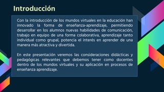 Introducción
Con la introducción de los mundos virtuales en la educación han
innovado la forma de enseñanza-aprendizaje, permitiendo
desarrollar en los alumnos nuevas habilidades de comunicación,
trabajo en equipo de una forma colaborativa, aprendizaje tanto
individual como grupal, potencia el interés en aprender de una
manera más atractiva y divertida.
En este presentación veremos las consideraciones didácticas y
pedagógicas relevantes que debemos tener como docentes
dentro de los mundos virtuales y su aplicación en procesos de
enseñanza aprendizaje.
 