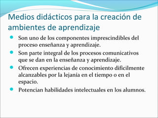 Medios didácticos para la creación de
ambientes de aprendizaje
 Son uno de los componentes imprescindibles del
  proceso enseñanza y aprendizaje.
 Son parte integral de los procesos comunicativos
  que se dan en la enseñanza y aprendizaje.
 Ofrecen experiencias de conocimiento difícilmente
  alcanzables por la lejanía en el tiempo o en el
  espacio.
 Potencian habilidades intelectuales en los alumnos.
 