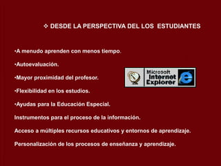 •A menudo aprenden con menos tiempo.
•Autoevaluación.
•Mayor proximidad del profesor.
•Flexibilidad en los estudios.
•Ayudas para la Educación Especial.
Instrumentos para el proceso de la información.
Acceso a múltiples recursos educativos y entornos de aprendizaje.
Personalización de los procesos de enseñanza y aprendizaje.
 DESDE LA PERSPECTIVA DEL LOS ESTUDIANTES
 