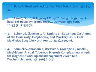  1. Bova R. Head and neck cancer. Med Today. 2014;15(12):27-
37.
 2. Lam C, Ou JC, Billingsley EM. «pTCH»-ing it together: A
basal cell nevus syndrome review. Dermatologic Surg.
2013;39(11):1557-72.
 3. Lubek JE, Clayman L. An Update on Squamous Carcinoma
of the Oral Cavity, Oropharynx, and Maxillary Sinus. Oral
Maxillofac Surg Clin North Am. 2012;24(2):307-16.
 4. Samueli S, Abraham K, Dressler A, Groeppel G, Jonak C,
Muehlebner A, et al. Tuberous Sclerosis Complex: new criteria
for diagnostic work-up and management . Wien Klin
Wochenschr. 2015;127(15-16):619-30.
 