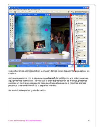 Curso de Photoshop By Carolina Herrera 26
ya que hayamos acomodado bien la imagen damos clic en la palomita para aplicar los
cambios
ahora nos pasamos con la siguiente capa frame3, la habilitamos y la seleccionamos,
aquí podemos usar Estilos, yo voy a usar el de superposición de motivos, podemos
escoger un motivo preestablecido osea que traiga el programa o nosotras mismas
podemos crear uno como? De la siguiente manera:
abran un fondo que les guste de su kits
 