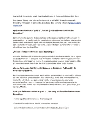 Asignación 2: Herramientas para la Creación y Publicación de Contenido Didácticos-Slide Share
Investiga en libros o en el Internet los temas de la unidad III: Herramientas para la
Creación y Publicación de Contenidos Didácticos. (Este tema no está en el programa de la
asignatura)
Qué son Herramientas para la Creación y Publicación de Contenidos
Didácticos?
Son herramientas digitales de desarrollo de contenidos que facilitaran la transmisión de
nuestras ideas y la transferencia del conocimiento, integrando con facilidad los proyectos
desarrollados en el ámbito digital de la Sociedad de la Información y el Conocimiento así
como aumentando su difusión y por tanto, su capacidad para captar el interés y atraer la
atención de todo tipo de público.
¿Cuáles son los objetivos de estas tecnologías?
Dadas las funciones que estas tecnologías proporcionan, cabe señalar entre otros, algunos
de los objetivos que se persiguen en el proceso de enseñanza –aprendizaje al utilizarlas:
Proporcionar criterios para el control de estas actividades Servir de guía a los contenidos
y a las actividades de aprendizaje Facilitar el aprendizaje online en los alumnos.
¿Cómo funciona estas Herramientas para la Creación y Publicación de
Contenido Didácticos.
Estas herramientas son programas o aplicaciones que se instalan en nuestra PC,( |algunas
de estas necesitan aplicaciones Java para funcionar), y desde la PC podemos entonces,
realizar las actividades que queremos presentar a nuestros estudiantes y luego
presentarla online, como es el caso de Exe learning en cual se puede empaquetar los
contenidos como SCORM para después llevarlos a la plataforma con la que trabajes, por
ejemplo, Moodle.
Ventajas de las Herramientas para la Creación y Publicación de Contenido
Didácticos
-Facilita la publicación instantánea de entrada post.
-Permiten al usuario pensar, escribir, compartir y participar.
-Contenido de hipertextos, contenido de multimedia (audio, Desventajas:
 