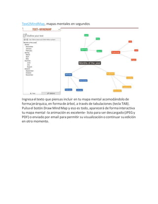 Text2MindMap, mapas mentales en segundos
Ingresa eltexto que piensas incluir en tu mapa mental acomodándolo de
forma jerárquica, en forma de árbol, a través de tabulaciones (tecla TAB).
Pulsa el botón Draw Mind Map y eso es todo, aparecerá de forma interactiva
tu mapa mental -la animación es excelente- listo para ser descargado (JPEG y
PDF) o enviado por email para permitir su visualización o continuar su edición
en otro momento.
 