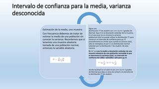 Intervalo de confianza para la media, varianza
desconocida
Estimación de la media, una muestra
Con frecuencia debemos de tratar de
estimar la media de una población sin
conocer la varianza. Recordemos que si
tenemos una muestra aleatoria
tomada de una población normal,
entonces la variable aleatoria.
Sigue una
distribución TT de student con υ=n−1υ=n−1 grados de
libertad. Aquí S es la desviación estándar de la muestra.
En el caso que no se conozca la varianza
poblacinal σ2σ2 se puede utilizar la distribución TT para
construir un intervalo de confianza para μμ. El
procedimiento es similar que cuando se conoce σ2σ2,
sólo se reemplaza σσ por S y la distribución normal
estándar por la distribución T de student. De esta
manera
Si x¯x¯ y s son la media y desviación estándar de una
muestra aleatoria de una población normalde la que
se desconoce la varianza σ2σ2, un intervalo de
confianza del 100(1−α)%100(1−α)% para μμ es
donde tα/2tα/2 es el valor tt con υ=n−1υ=n−1 grados
de libertad que deja un área de α/2α/2 a la derecha de
la distribución TT de student.
:
 