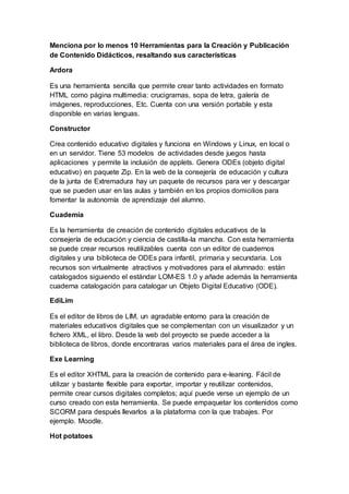 Menciona por lo menos 10 Herramientas para la Creación y Publicación
de Contenido Didácticos, resaltando sus características
Ardora
Es una herramienta sencilla que permite crear tanto actividades en formato
HTML como página multimedia: crucigramas, sopa de letra, galería de
imágenes, reproducciones, Etc. Cuenta con una versión portable y esta
disponible en varias lenguas.
Constructor
Crea contenido educativo digitales y funciona en Windows y Linux, en local o
en un servidor. Tiene 53 modelos de actividades desde juegos hasta
aplicaciones y permite la inclusión de applets. Genera ODEs (objeto digital
educativo) en paquete Zip. En la web de la consejería de educación y cultura
de la junta de Extremadura hay un paquete de recursos para ver y descargar
que se pueden usar en las aulas y también en los propios domicilios para
fomentar la autonomía de aprendizaje del alumno.
Cuademia
Es la herramienta de creación de contenido digitales educativos de la
consejería de educación y ciencia de castilla-la mancha. Con esta herramienta
se puede crear recursos reutilizables cuenta con un editor de cuadernos
digitales y una biblioteca de ODEs para infantil, primaria y secundaria. Los
recursos son virtualmente atractivos y motivadores para el alumnado: están
catalogados siguiendo el estándar LOM-ES 1.0 y añade además la herramienta
cuaderna catalogación para catalogar un Objeto Digital Educativo (ODE).
EdiLim
Es el editor de libros de LIM, un agradable entorno para la creación de
materiales educativos digitales que se complementan con un visualizador y un
fichero XML, el libro. Desde la web del proyecto se puede acceder a la
biblioteca de libros, donde encontraras varios materiales para el área de ingles.
Exe Learning
Es el editor XHTML para la creación de contenido para e-leaning. Fácil de
utilizar y bastante flexible para exportar, importar y reutilizar contenidos,
permite crear cursos digitales completos; aquí puede verse un ejemplo de un
curso creado con esta herramienta. Se puede empaquetar los contenidos como
SCORM para después llevarlos a la plataforma con la que trabajes. Por
ejemplo. Moodle.
Hot potatoes
 
