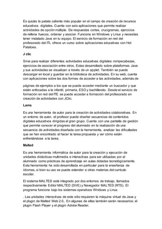 Es quizás la patata caliente más popular en el campo de creación de recursos
educativos digitales. Cuenta con seis aplicaciones que permite realizar
actividades de opción múltiple. De respuestas cortas, crucigramas, ejercicios
de rellena huecos, ordenar y asociar. Funciona en Windows y Linux y necesitas
tener instalado Java en tu equipo. El servicio de formación en red del
profesorado del ITL ofrece un curso sobre aplicaciones educativas con Hot
Patatoes.
J clic
Sirve para realizar diferentes actividades educativas digitales: rompecabezas,
ejercicios de asociación entre otros. Estas desarrollado sobre plataformas Java
y sus actividades se visualizan a través de un applet. También se puede
descargar en local y guardar en la biblioteca de actividades. En su web, cuenta
con aplicaciones sobre las dos formas de acceder a las actividades, además de
páginas de ejemplos a los que se puede acceder mediante un buscador y que
están enfocadas a la infantil, primaria, ESO y bachillerato. Desde el servicio de
formación en red del ITE se puede acceder a formación del profesorado en
creación de actividades con JClic.
Lams
Es una herramienta de autor para la creación de actividades colaborativas. En
un entorno de autor, el profesor puede diseñar secuencias de contenidos
digitales educativos dirigidas al gran grupo. Cuenta con una pantalla de gestión
que permite conocer el progreso del alumnado en la realización de una
secuencia de actividades diseñada con la herramienta, analizar las dificultades
que se han encontrado al hacer la tarea propuesta y ver cómo están
enfrentándose a la tarea.
Malted
Es una herramienta informática de autor para la creación y ejecución de
unidades didácticas multimedia e interactivas para ser utilizadas por el
alumnado como prácticas de aprendizaje en aulas dotadas tecnológicamente.
Esta herramienta ha sido desarrollada en particular para la enseñanza de
idiomas, si bien su uso se puede extender a otras materias del currículo
escolar.
El sistema MALTED está integrado por dos entornos de trabajo, llamados
respectivamente Editor MALTED (DVE) y Navegador MALTED (RTS). El
programa funciona bajo los sistemas operativos Windows y Linux.
. Las unidades interactivas de este sitio requieren la máquina virtual de Java y
el plugin de Malted Web 2.0,. En algunas de ellas también serán necesarios: el
plugin Flash Player y el plugin Adobe Reader.
 