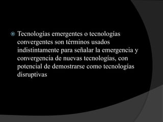 Tecnologías emergentes o tecnologías convergentes son términos usados indistintamente para señalar la emergencia y convergencia de nuevas tecnologías, con potencial de demostrarse como tecnologías disruptivas