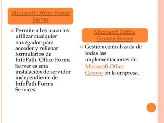  Permite a los usuarios
utilizar cualquier
navegador para
acceder y rellenar
formularios de
InfoPath. Office Forms
Server es una
instalación de servidor
independiente de
InfoPath Forms
Services.
 Gestión centralizada de
todas las
implementaciones de
Microsoft Office
Groove en la empresa.
Microsoft Office Forms
Server
Microsoft Office
Groove Server
 