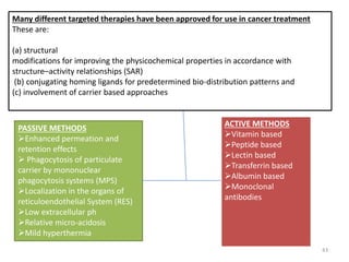 Many different targeted therapies have been approved for use in cancer treatment
These are:
(a) structural
modifications for improving the physicochemical properties in accordance with
structure–activity relationships (SAR)
(b) conjugating homing ligands for predetermined bio-distribution patterns and
(c) involvement of carrier based approaches
PASSIVE METHODS
Enhanced permeation and
retention effects
 Phagocytosis of particulate
carrier by mononuclear
phagocytosis systems (MPS)
Localization in the organs of
reticuloendothelial System (RES)
Low extracellular ph
Relative micro-acidosis
Mild hyperthermia
ACTIVE METHODS






antibodies
ACTIVE METHODS
Vitamin based
Peptide based
Lectin based
Transferrin based
Albumin based
Monoclonal
antibodies
43
 