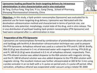 Liprosomes loading paclitaxel for brain-targeting delivery by intravenous
administration: In vitro characterization and in vivo evaluation
Bo Tang, Guihua Fang, Ying Gao, Yi Liu, Gang Cheng , School of Pharmacy,
Shenyang Pharmaceutical University, China
Objective:- In this study, a lipid–protein nanocomplex (liprosome) was evaluated for its
potential use for brain-targeting drug delivery. Liprosome was fabricated with the
desolvation–ultrasonication method and characterized in terms of particle size, size
distribution, zeta potential, morphology, crystal state of the drug, and in vitro release. The
in vivo distribution of paclitaxel loading lipid–protein nanocomplex (PTX-liprosome) and
Taxol were compared after i.v. administration in mice
Preparation of the PTX-liprosome
Liprosomes are nanocomplexes formed by combination of protien(bovine serum albumin)
and lipid(egg yolk lecithin).A desolvation–ultrasonication technique was used to prepare
the PTX-liprosome. Anhydrous ethanol was used as a solvent for PTX and PL 100 M. Briefly,
BSA (0.20 g) was dissolved in 5 mL of deionized water with magnetic stirring. PTX (0.01 g)
and PL 100 M (0.10 g) were dissolved in 0.3 mL of anhydrous ethanol, respectively. Then,
the PTX ethanol solution was added dropwise to the BSA solution with magnetic stirring,
and the PL 100 M ethanol solution was also added dropwise to the PTX-BSA solution with
magnetic stiring. The resultant mixture was further ultrasonicated at 300 W for 3 min using
a probe sonicator in an ice bath with a 3 s pulse-on period and a 3 s pulse-off period. After
sonication, anhydrous ethanol was evaporated under vacuum using a rotator RE-2000
49
 