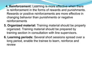 4. Reinforcement: Learning is more effective when there
is reinforcement in the forms of rewards and punishments.
Rewards or positive reinforcements are more effective in
changing behavior than punishments or negative
reinforcements
5. Organized material: Training material should be properly
organized. Training material should be prepared by
training section in consultation with line supervisors.
6. Learning periods: Several short sessions spread over a
long period, enable the trainee to learn, reinforce and
review
 