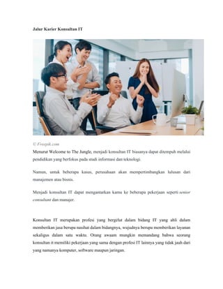 Jalur Karier Konsultan IT
© Freepik.com
Menurut Welcome to The Jungle, menjadi konsultan IT biasanya dapat ditempuh melalui
pendidikan yang berfokus pada studi informasi dan teknologi.
Namun, untuk beberapa kasus, perusahaan akan mempertimbangkan lulusan dari
manajemen atau bisnis.
Menjadi konsultan IT dapat mengantarkan kamu ke beberapa pekerjaan seperti senior
consultant dan manajer.
Konsultan IT merupakan profesi yang bergelut dalam bidang IT yang ahli dalam
memberikan jasa berupa nasihat dalam bidangnya, wujudnya berupa memberikan layanan
sekaligus dalam satu waktu. Orang awaam mungkin memandang bahwa seorang
konsultan it memiliki pekerjaan yang sama dengan profesi IT lainnya yang tidak jauh dari
yang namanya komputer, software maupun jaringan.
 