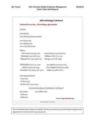 Ben Turner Unit 4-Creative Media Production Management 24/10/12
(Task 2-Client Brief Report)
This illustration above shows an example of how you would carry out the Advertising Contract
Agreement in terms of online businesses etc.
 