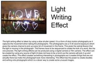 Light
Writing
Effect
The light writing effect is taken by using a slow shutter speed. It is a form of stop motion photography as it
captures the movement when taking the photographs. The photographs use a 4-30 second exposure which
gives the camera chance to pick up every bit of movement in the frame. This gives the optical illusion that
the light is moving in the photograph. The frames have to be sequenced to create the look of a word, like the
one pictured. The light writing effects can be produced using a digital camera or film camera. The effect can
be created by using any source of light (it does not have to be a torch) as the camera will pick it up and
create the effect. This effect creates something interesting in photographs as it creates things that are not
actually there but make the photograph look more interesting. The effect has the power to create doodles
and writing onto photographs which is a clever way to create some unusual images.

 
