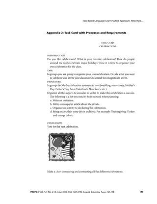 Task-Based Language Learning Old Approach, New Style...

Appendix 2: Task Card with Processes and Requirements

TASK CARD:
CELEBRATIONS
INTRODUCTION
Do you like celebrations? What is your favorite celebration? How do people
around the world celebrate major holidays? Now it is time to organize your
own celebration for the class.
TASK
In groups you are going to organize your own celebration. Decide what you want
to celebrate and invite your classmates to attend this magnificent event.
PROCEDURE
In groups decide the celebration you want to have (wedding, anniversary, Mother’s
Day, Father’s Day, Saint Valentine’s, New Year’s, etc.).
Organize all the aspects to consider in order to make this celebration a success.
The following is a list you need to bear in mind when planning:
a. Write an invitation.
b. Write a newspaper article about the details.
c. Organize an activity to do during the celebration.
d. Bring and explain some décor and food. For example: Thanksgiving: Turkey
and orange colors.
CONCLUSION
Vote for the best celebration.

Make a chart comparing and contrasting all the different celebrations.

PROFILE Vol. 12, No. 2, October 2010. ISSN 1657-0790. Bogotá, Colombia. Pages 165-178

177

 